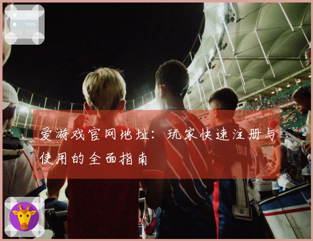 爱游戏官网地址：玩家快速注册与使用的全面指南