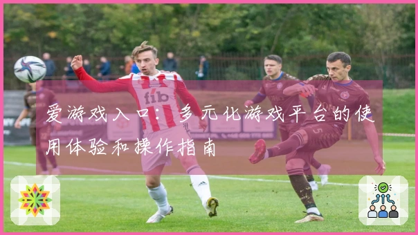爱游戏入口：多元化游戏平台的使用体验和操作指南