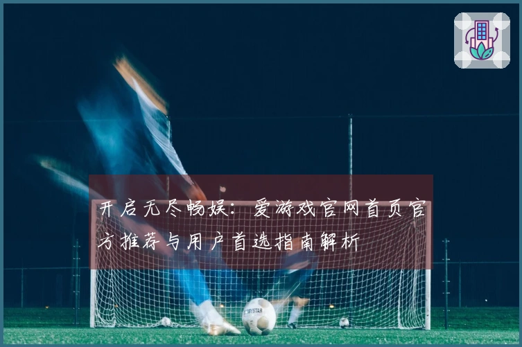 开启无尽畅娱：爱游戏官网首页官方推荐与用户首选指南解析
